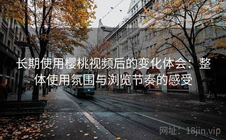 长期使用樱桃视频后的变化体会：整体使用氛围与浏览节奏的感受