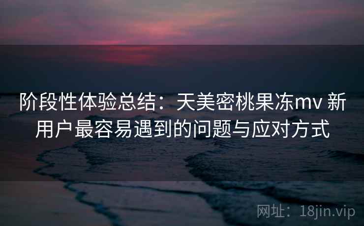 阶段性体验总结：天美密桃果冻mv 新用户最容易遇到的问题与应对方式