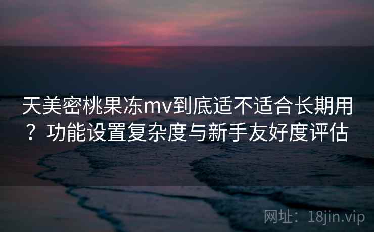天美密桃果冻mv到底适不适合长期用？功能设置复杂度与新手友好度评估