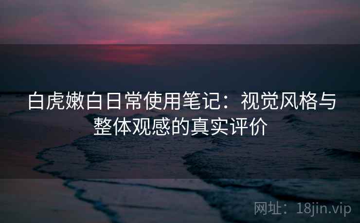 白虎嫩白日常使用笔记：视觉风格与整体观感的真实评价
