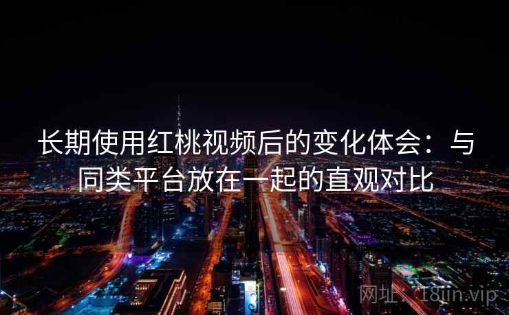 长期使用红桃视频后的变化体会：与同类平台放在一起的直观对比