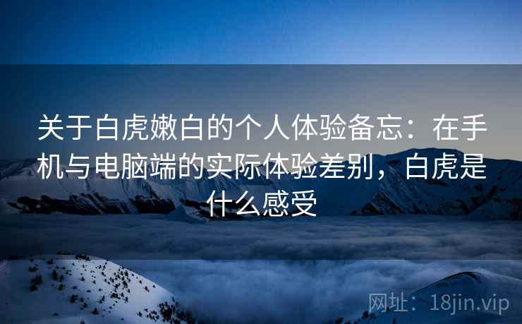 关于白虎嫩白的个人体验备忘：在手机与电脑端的实际体验差别，白虎是什么感受