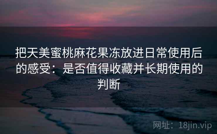 把天美蜜桃麻花果冻放进日常使用后的感受：是否值得收藏并长期使用的判断