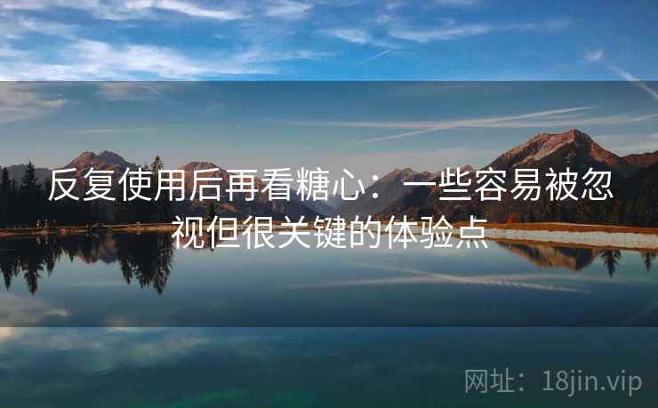 反复使用后再看糖心：一些容易被忽视但很关键的体验点