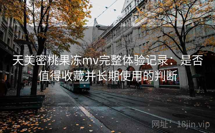 天美密桃果冻mv完整体验记录：是否值得收藏并长期使用的判断