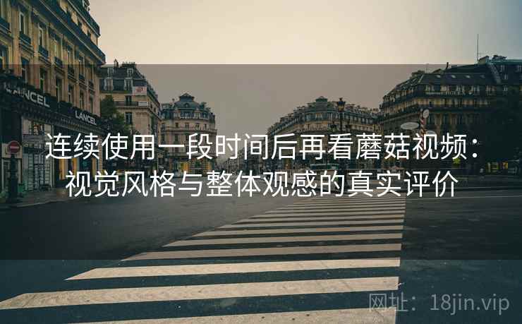 连续使用一段时间后再看蘑菇视频：视觉风格与整体观感的真实评价