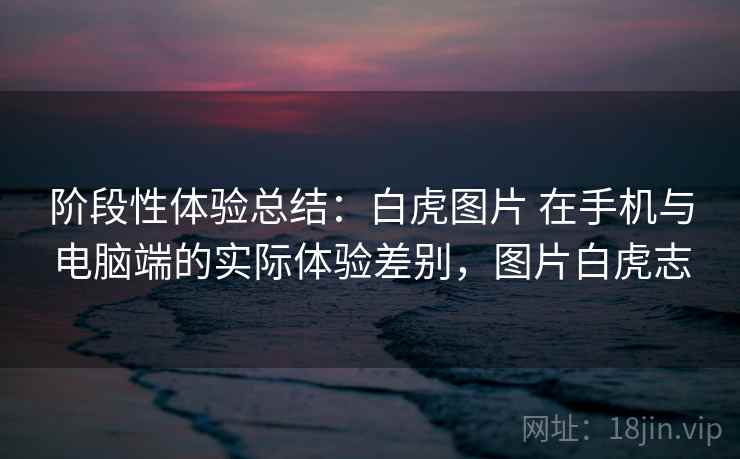 阶段性体验总结:白虎图片 在手机与电脑端的实际体验差别,图片白虎志 阶段性体验总结:白虎图片 在手机与电脑端的实际体验差别,图片白虎志