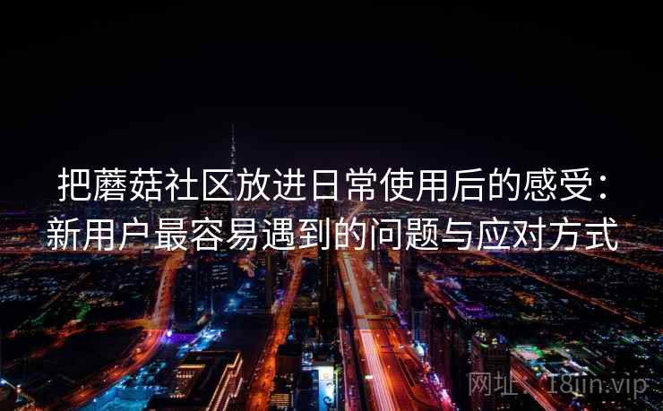 把蘑菇社区放进日常使用后的感受:新用户最容易遇到的问题与应对方式 把蘑菇社区放进日常使用后的感受:新用户最容易遇到的问题与应对方式