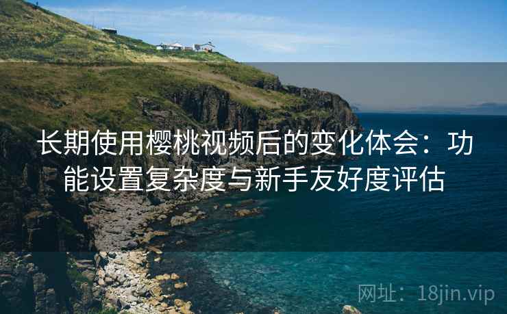 长期使用樱桃视频后的变化体会:功能设置复杂度与新手友好度评估 长期使用樱桃视频后的变化体会:功能设置复杂度与新手友好度评估