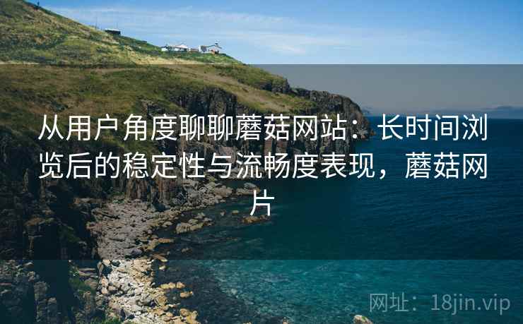 从用户角度聊聊蘑菇网站:长时间浏览后的稳定性与流畅度表现,蘑菇网片 从用户角度聊聊蘑菇网站:长时间浏览后的稳定性与流畅度表现,蘑菇网片