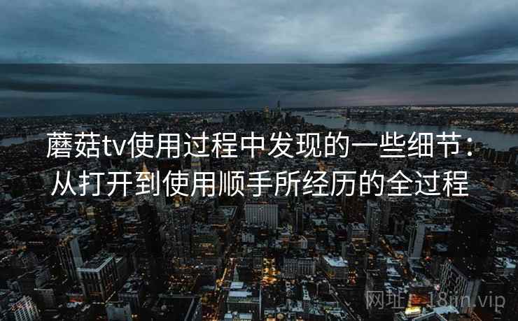 蘑菇tv使用过程中发现的一些细节:从打开到使用顺手所经历的全过程 蘑菇tv使用过程中发现的一些细节:从打开到使用顺手所经历的全过程
