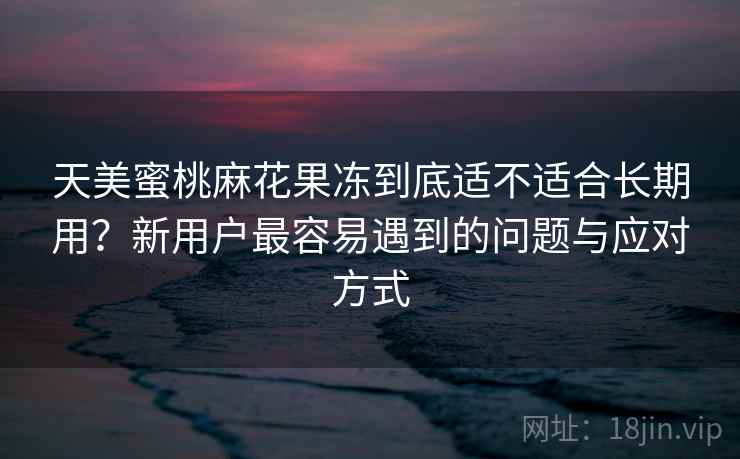 天美蜜桃麻花果冻到底适不适合长期用?新用户最容易遇到的问题与应对方式 天美蜜桃麻花果冻到底适不适合长期用?新用户最容易遇到的问题与应对方式