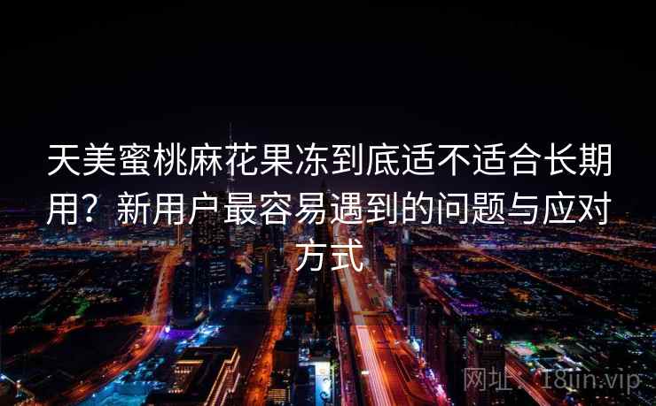 天美蜜桃麻花果冻到底适不适合长期用?新用户最容易遇到的问题与应对方式 天美蜜桃麻花果冻到底适不适合长期用?新用户最容易遇到的问题与应对方式