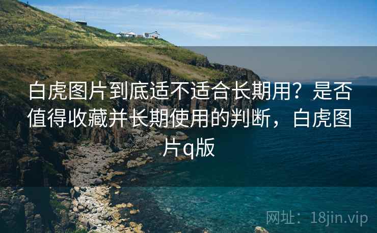 白虎图片到底适不适合长期用?是否值得收藏并长期使用的判断,白虎图片q版 白虎图片到底适不适合长期用?是否值得收藏并长期使用的判断,白虎图片q版