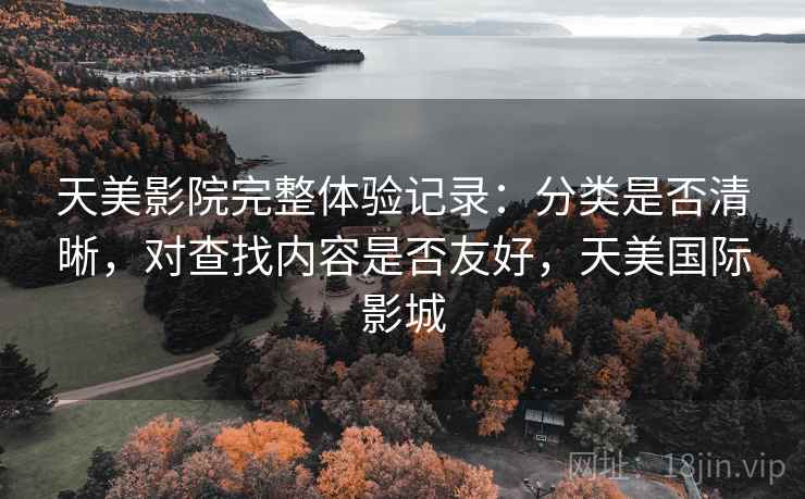 天美影院完整体验记录:分类是否清晰,对查找内容是否友好,天美国际影城 天美影院完整体验记录:分类是否清晰,对查找内容是否友好,天美国际影城