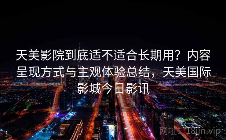 天美影院到底适不适合长期用?内容呈现方式与主观体验总结,天美国际影城今日影讯 天美影院到底适不适合长期用?内容呈现方式与主观体验总结,天美国际影城今日影讯
