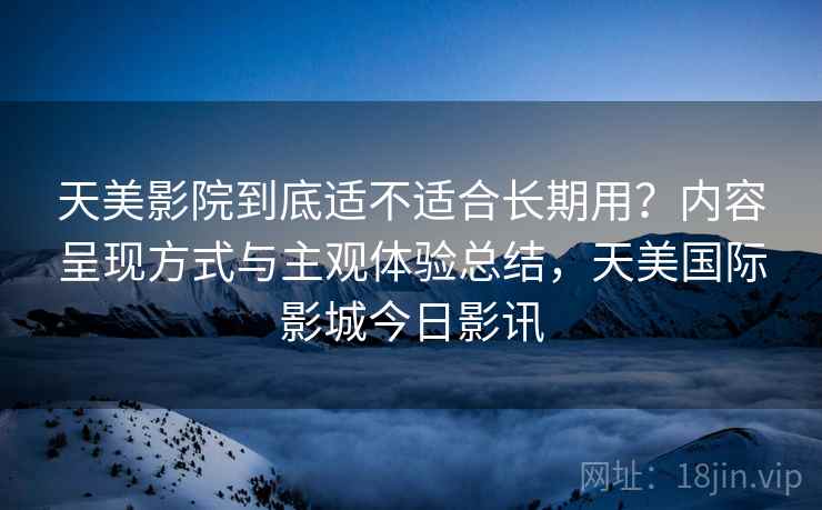 天美影院到底适不适合长期用?内容呈现方式与主观体验总结,天美国际影城今日影讯 天美影院到底适不适合长期用?内容呈现方式与主观体验总结,天美国际影城今日影讯
