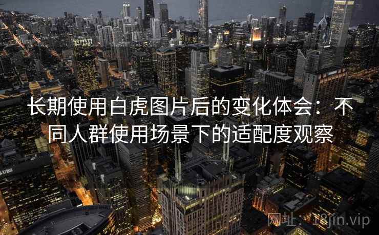 长期使用白虎图片后的变化体会:不同人群使用场景下的适配度观察 长期使用白虎图片后的变化体会:不同人群使用场景下的适配度观察