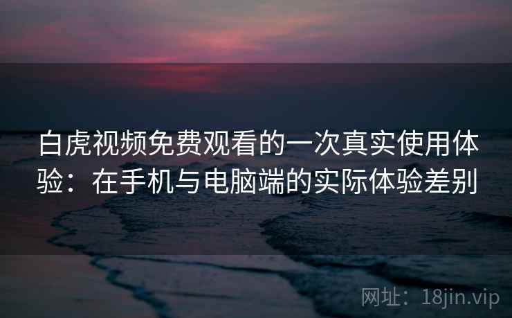 白虎视频免费观看的一次真实使用体验：在手机与电脑端的实际体验差别