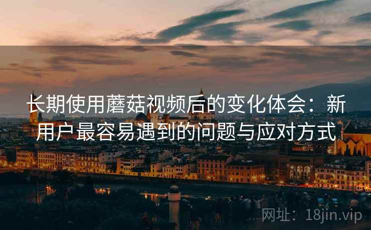 长期使用蘑菇视频后的变化体会：新用户最容易遇到的问题与应对方式