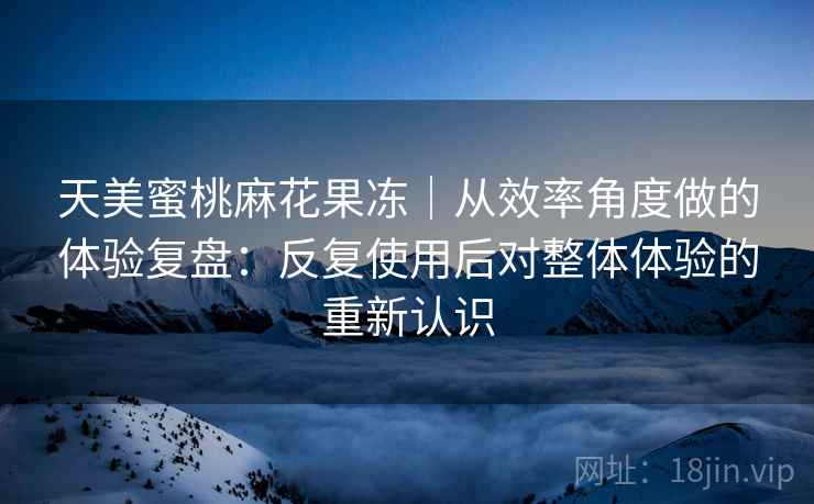 天美蜜桃麻花果冻｜从效率角度做的体验复盘：反复使用后对整体体验的重新认识