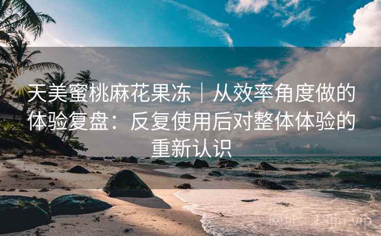 天美蜜桃麻花果冻｜从效率角度做的体验复盘：反复使用后对整体体验的重新认识