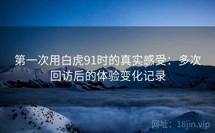 第一次用白虎91时的真实感受：多次回访后的体验变化记录