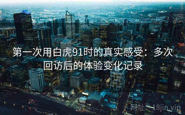 第一次用白虎91时的真实感受：多次回访后的体验变化记录