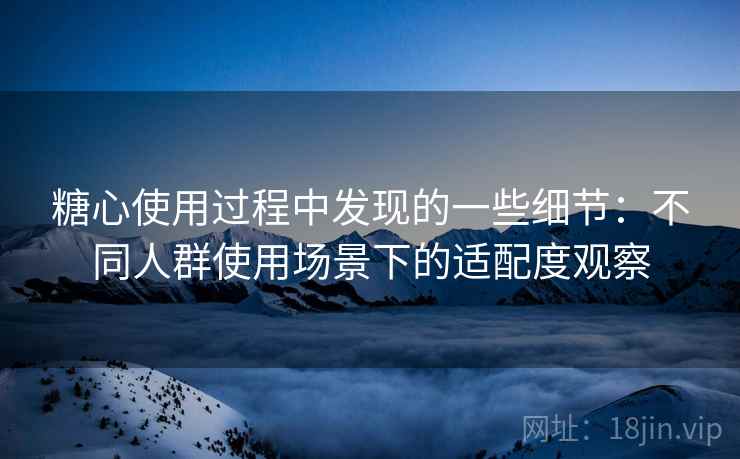 糖心使用过程中发现的一些细节:不同人群使用场景下的适配度观察 糖心使用过程中发现的一些细节:不同人群使用场景下的适配度观察