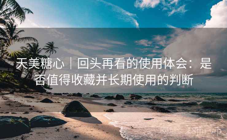 天美糖心｜回头再看的使用体会：是否值得收藏并长期使用的判断
