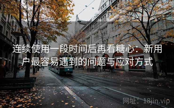 连续使用一段时间后再看糖心：新用户最容易遇到的问题与应对方式