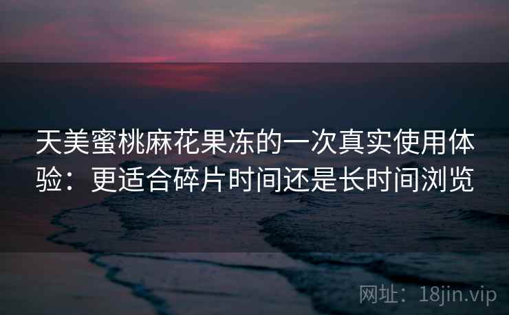 天美蜜桃麻花果冻的一次真实使用体验：更适合碎片时间还是长时间浏览