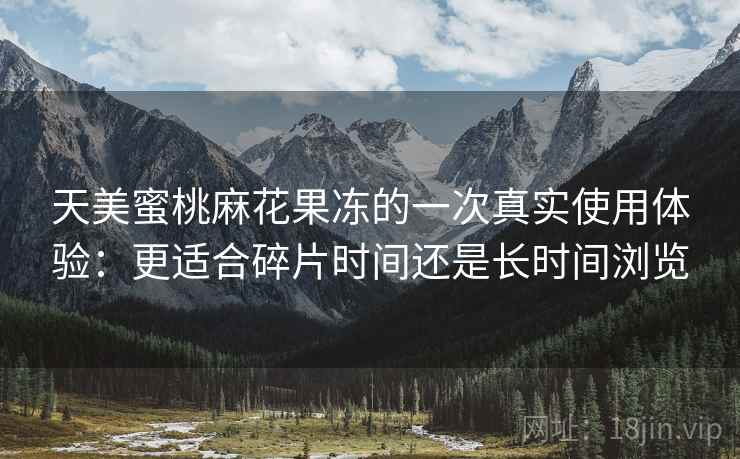 天美蜜桃麻花果冻的一次真实使用体验：更适合碎片时间还是长时间浏览