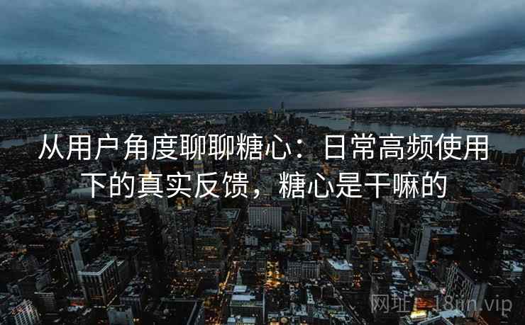 从用户角度聊聊糖心:日常高频使用下的真实反馈,糖心是干嘛的 从用户角度聊聊糖心:日常高频使用下的真实反馈,糖心是干嘛的
