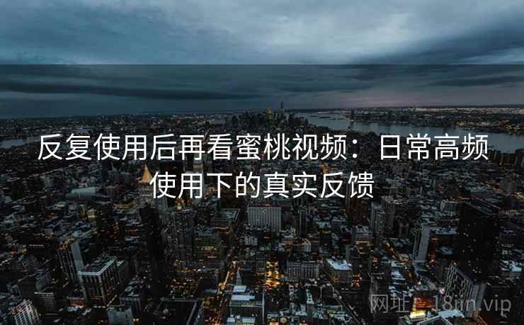 反复使用后再看蜜桃视频：日常高频使用下的真实反馈
