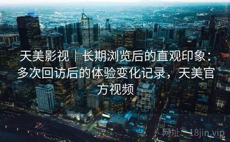 天美影视|长期浏览后的直观印象:多次回访后的体验变化记录,天美官方视频 天美影视|长期浏览后的直观印象:多次回访后的体验变化记录,天美官方视频
