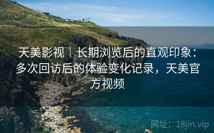 天美影视|长期浏览后的直观印象:多次回访后的体验变化记录,天美官方视频 天美影视|长期浏览后的直观印象:多次回访后的体验变化记录,天美官方视频