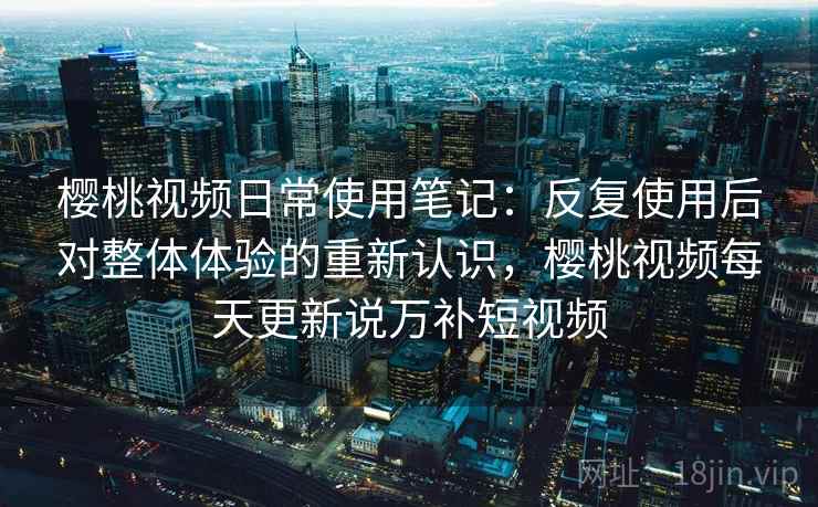 樱桃视频日常使用笔记：反复使用后对整体体验的重新认识，樱桃视频每天更新说万补短视频
