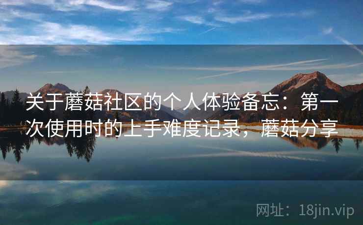 关于蘑菇社区的个人体验备忘:第一次使用时的上手难度记录,蘑菇分享 关于蘑菇社区的个人体验备忘:第一次使用时的上手难度记录,蘑菇分享