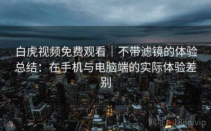 白虎视频免费观看｜不带滤镜的体验总结：在手机与电脑端的实际体验差别