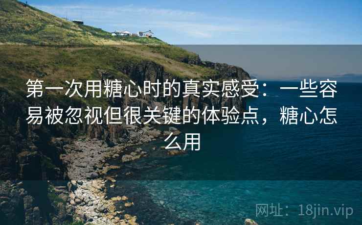 第一次用糖心时的真实感受：一些容易被忽视但很关键的体验点，糖心怎么用