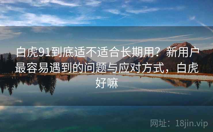 白虎91到底适不适合长期用？新用户最容易遇到的问题与应对方式，白虎好嘛