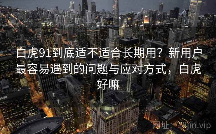 白虎91到底适不适合长期用？新用户最容易遇到的问题与应对方式，白虎好嘛