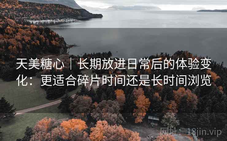 天美糖心｜长期放进日常后的体验变化：更适合碎片时间还是长时间浏览
