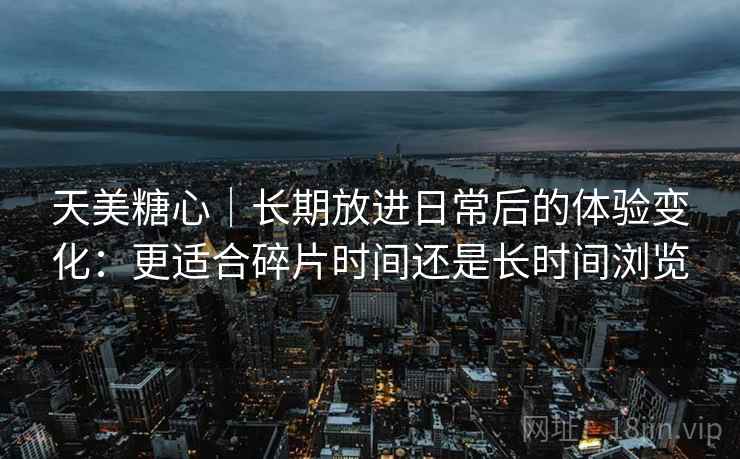 天美糖心｜长期放进日常后的体验变化：更适合碎片时间还是长时间浏览