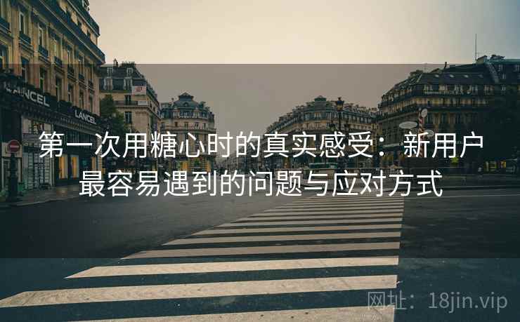 第一次用糖心时的真实感受：新用户最容易遇到的问题与应对方式