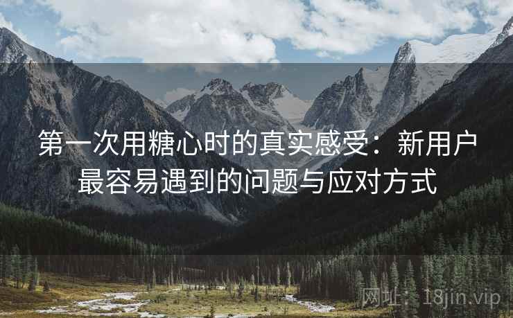 第一次用糖心时的真实感受：新用户最容易遇到的问题与应对方式