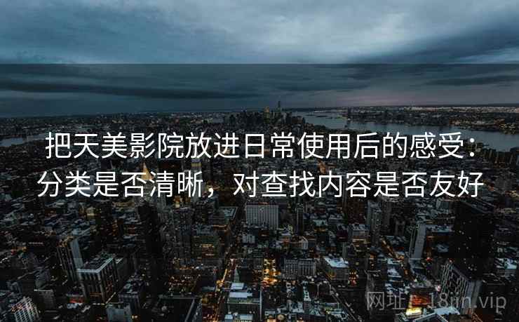 把天美影院放进日常使用后的感受：分类是否清晰，对查找内容是否友好
