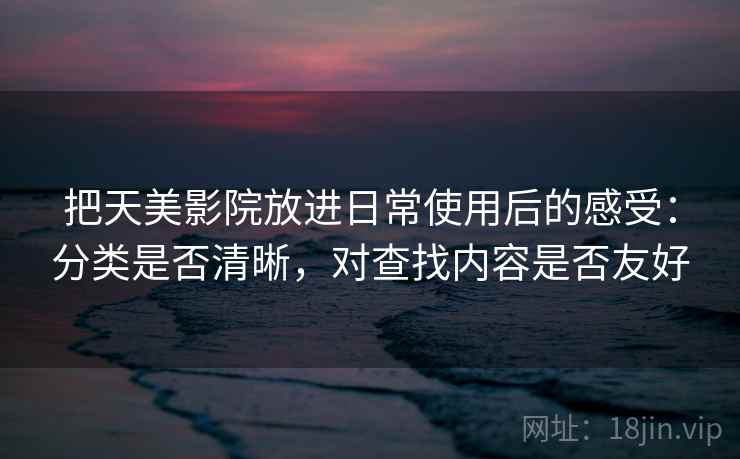 把天美影院放进日常使用后的感受：分类是否清晰，对查找内容是否友好