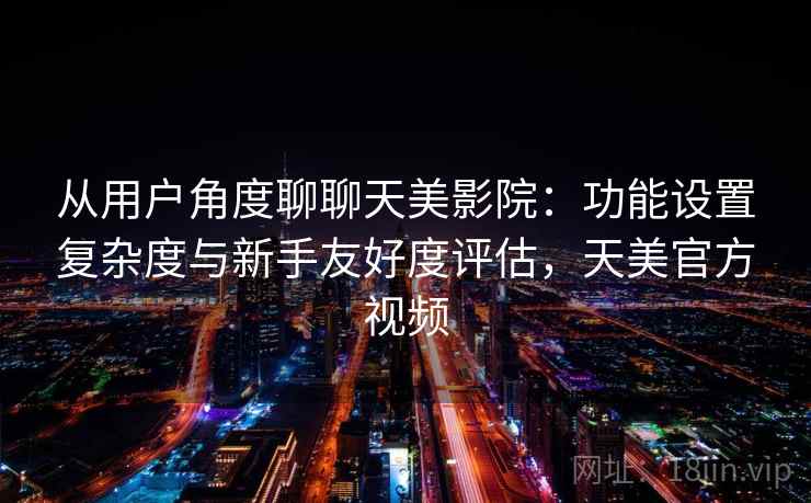从用户角度聊聊天美影院：功能设置复杂度与新手友好度评估，天美官方视频
